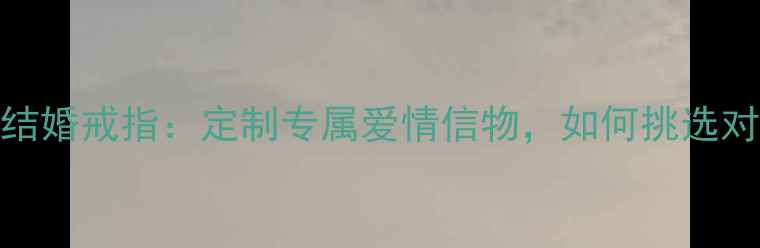 图片 一生只送一个人的结婚戒指：定制专属爱情信物，如何挑选对ta最特别的婚戒？