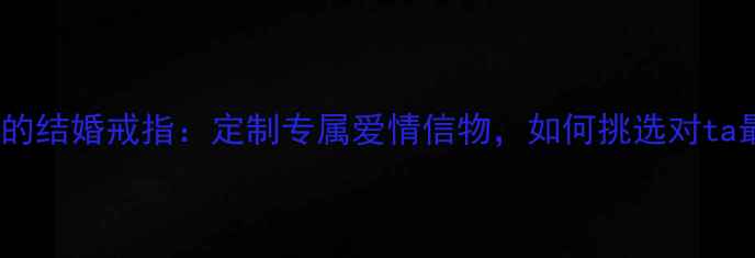图片 一生只送一个人的结婚戒指：定制专属爱情信物，如何挑选对ta最特别的婚戒？2