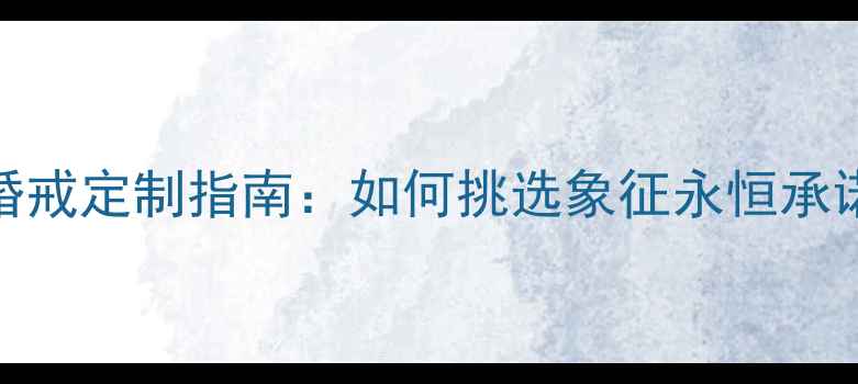 图片 一生只送一人婚戒定制指南：如何挑选象征永恒承诺的专属信物？