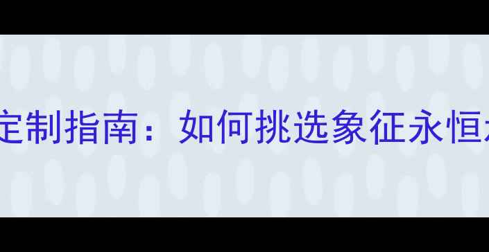 图片 一生只送一人婚戒定制指南：如何挑选象征永恒承诺的专属信物？2