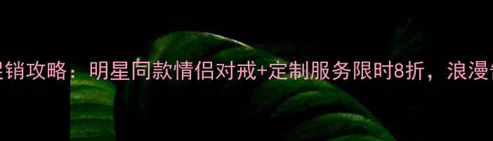 图片 七夕珠宝促销攻略：明星同款情侣对戒+定制服务限时8折，浪漫告白指南全