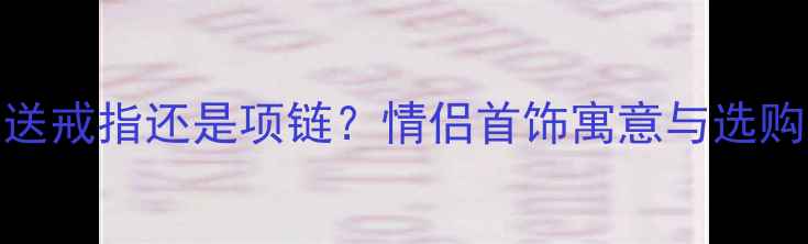 图片 七夕送戒指还是项链？情侣首饰寓意与选购指南