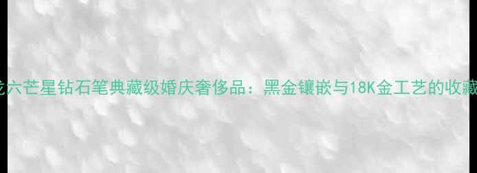 万宝龙六芒星钻石笔典藏级婚庆奢侈品黑金镶嵌与18K金工艺的收藏价值