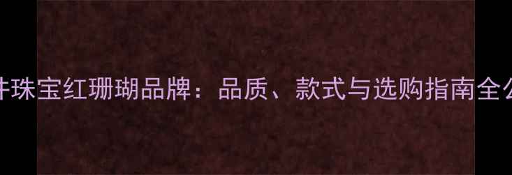 三井珠宝红珊瑚品牌品质款式与选购指南全公开