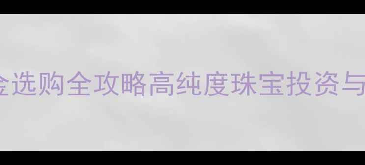 上海9999黄金选购全攻略高纯度珠宝投资与佩戴指南