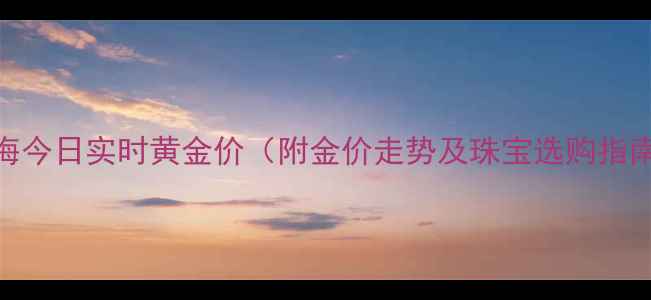 上海今日实时黄金价附金价走势及珠宝选购指南
