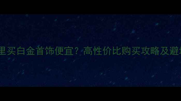 图片 上海哪里买白金首饰便宜？高性价比购买攻略及避坑指南1