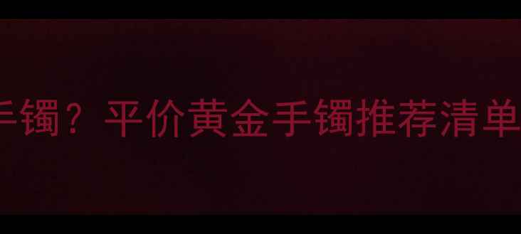 图片 上海哪里买百元内黄金手镯？平价黄金手镯推荐清单+避坑指南（附实拍图）