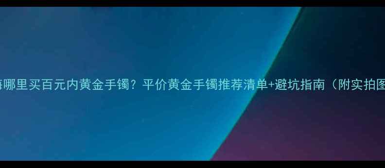 上海哪里买百元内黄金手镯平价黄金手镯推荐清单避坑指南附实拍图