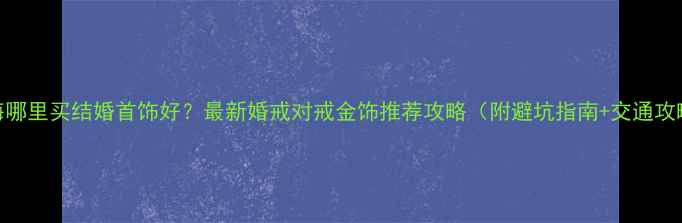 上海哪里买结婚首饰好最新婚戒对戒金饰推荐攻略附避坑指南交通攻略