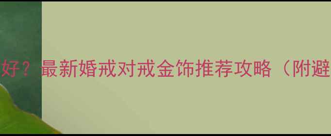 图片 上海哪里买结婚首饰好？最新婚戒对戒金饰推荐攻略（附避坑指南+交通攻略）2