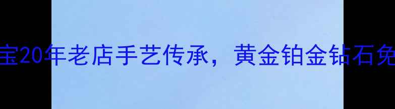 上海哪里修首饰新光珠宝20年老店手艺传承黄金铂金钻石免费鉴定清洗保养全攻略