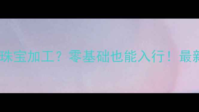 图片 上海哪里学珠宝加工？零基础也能入行！最新培训攻略1