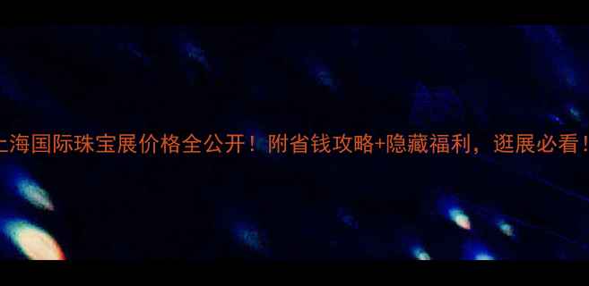 图片 上海国际珠宝展价格全公开！附省钱攻略+隐藏福利，逛展必看！