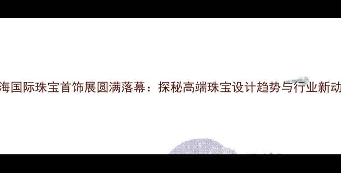 上海国际珠宝首饰展圆满落幕探秘高端珠宝设计趋势与行业新动向
