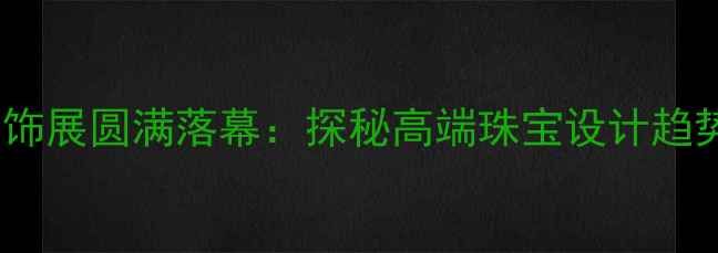 图片 上海国际珠宝首饰展圆满落幕：探秘高端珠宝设计趋势与行业新动向1