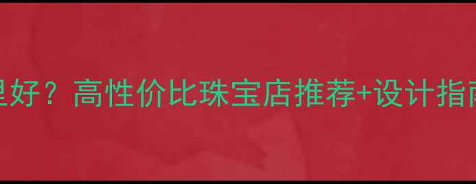 图片 上海定制婚戒哪里好？高性价比珠宝店推荐+设计指南（附避坑攻略）