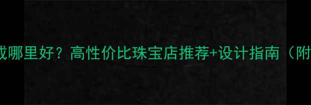 上海定制婚戒哪里好高性价比珠宝店推荐设计指南附避坑攻略