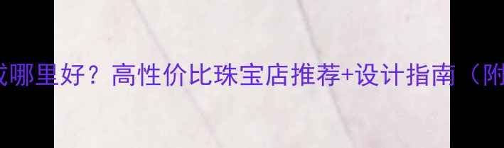 图片 上海定制婚戒哪里好？高性价比珠宝店推荐+设计指南（附避坑攻略）2