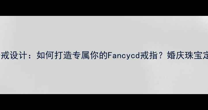 上海定制婚戒设计如何打造专属你的Fancycd戒指婚庆珠宝定制全流程
