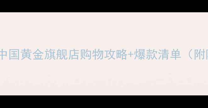 上海必逛中国黄金旗舰店购物攻略爆款清单附隐藏福利