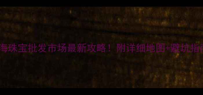 上海珠宝批发市场最新攻略附详细地图避坑指南