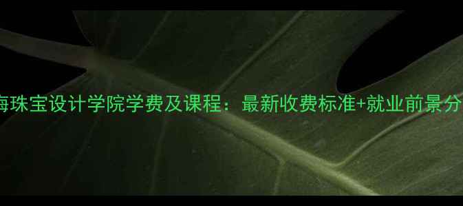 图片 上海珠宝设计学院学费及课程：最新收费标准+就业前景分析1