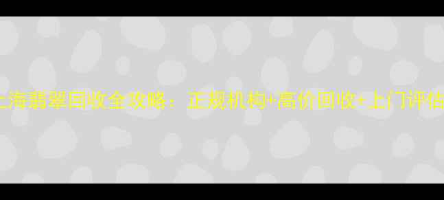 上海翡翠回收全攻略正规机构高价回收上门评估