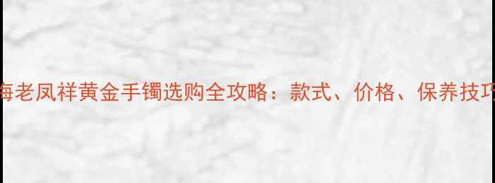 上海老凤祥黄金手镯选购全攻略款式价格保养技巧大