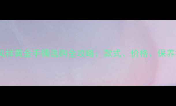 图片 上海老凤祥黄金手镯选购全攻略：款式、价格、保养技巧大1