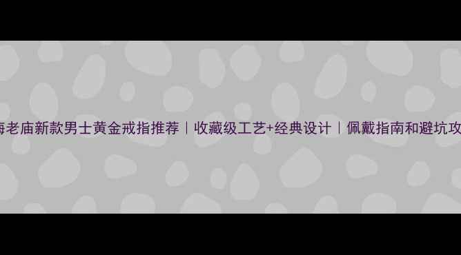 上海老庙新款男士黄金戒指推荐收藏级工艺经典设计佩戴指南和避坑攻略
