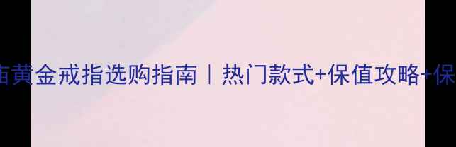 上海老庙黄金戒指选购指南热门款式保值攻略保养秘籍