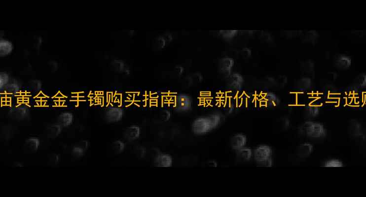 图片 上海老庙黄金金手镯购买指南：最新价格、工艺与选购技巧2