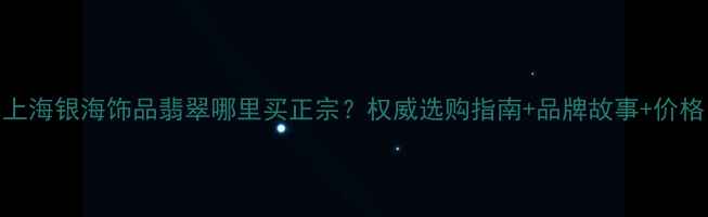 上海银海饰品翡翠哪里买正宗权威选购指南品牌故事价格