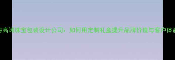 图片 上海高端珠宝包装设计公司：如何用定制礼盒提升品牌价值与客户体验？