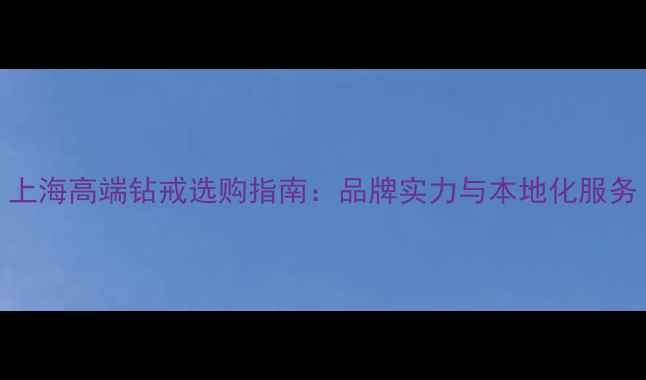 上海高端钻戒选购指南品牌实力与本地化服务