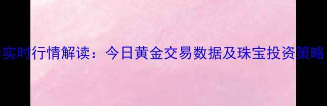 上海黄金交易所实时行情解读今日黄金交易数据及珠宝投资策略附最新价格
