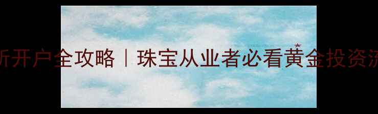上海黄金交易所开户全攻略珠宝从业者必看黄金投资流程及避坑指南