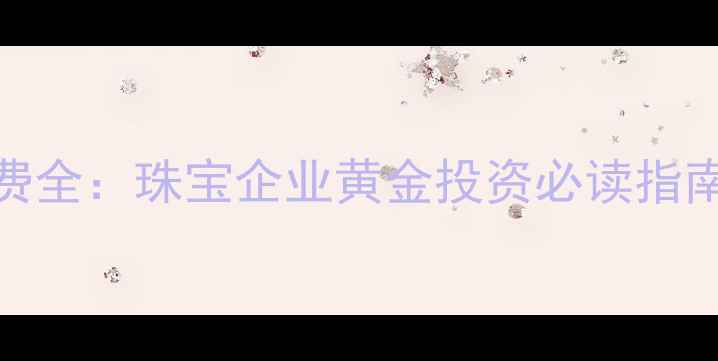 上海黄金交易所开户费全珠宝企业黄金投资必读指南附最新费用清单