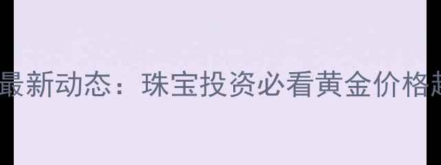 上海黄金交易所最新动态珠宝投资必看黄金价格趋势与选购指南