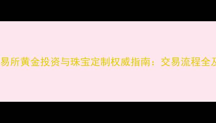 图片 上海黄金交易所黄金投资与珠宝定制权威指南：交易流程全及开户服务1
