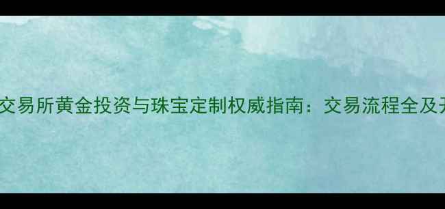 图片 上海黄金交易所黄金投资与珠宝定制权威指南：交易流程全及开户服务2