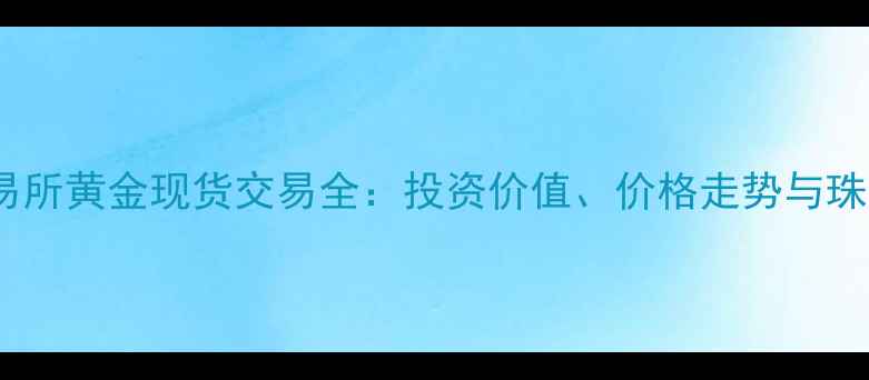 上海黄金交易所黄金现货交易全投资价值价格走势与珠宝应用指南