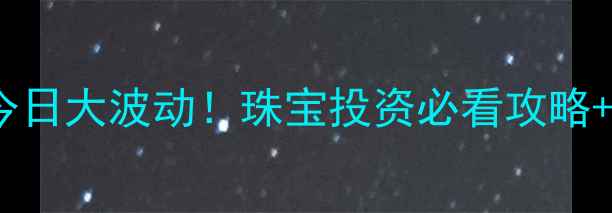 上海黄金价格今日大波动珠宝投资必看攻略选购避坑指南