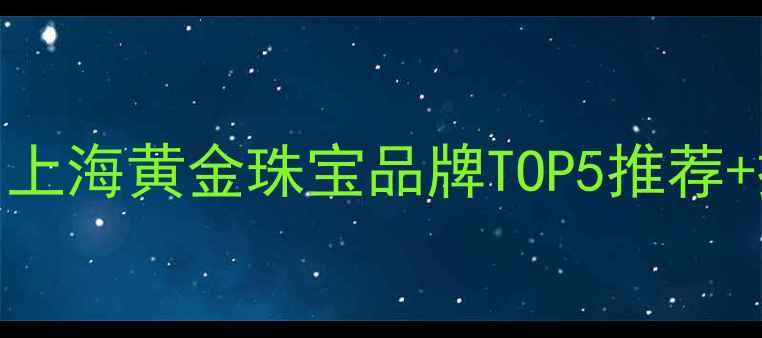 上海黄金公司地址查询上海黄金珠宝品牌TOP5推荐探店攻略附地图定位
