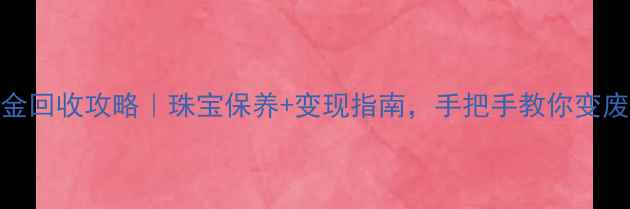 上海黄金回收攻略珠宝保养变现指南手把手教你变废为宝