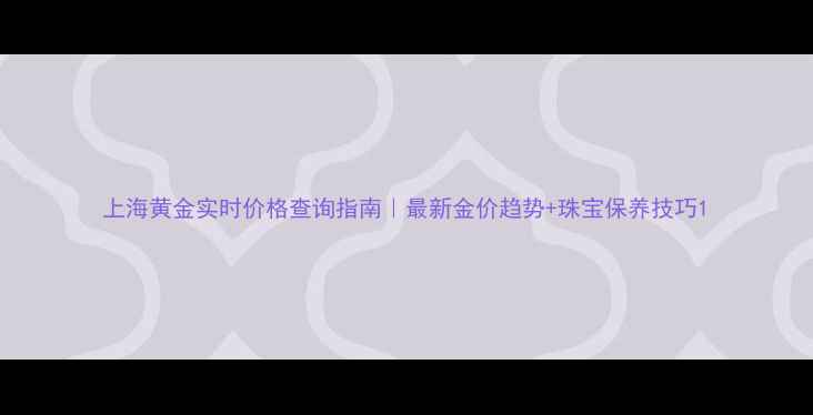 上海黄金实时价格查询指南最新金价趋势珠宝保养技巧
