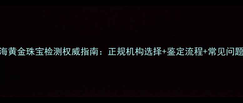 图片 上海黄金珠宝检测权威指南：正规机构选择+鉴定流程+常见问题全