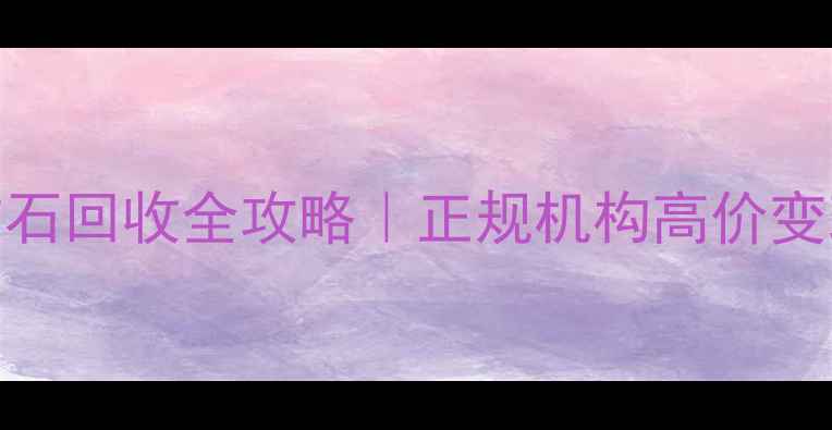 上海黄金铂金钻石回收全攻略正规机构高价变现避坑指南