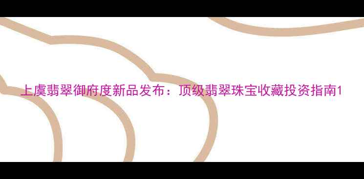 图片 上虞翡翠御府度新品发布：顶级翡翠珠宝收藏投资指南1